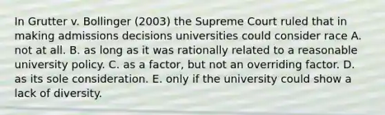 In Grutter v. Bollinger (2003) the Supreme Court ruled that in making admissions decisions universities could consider race A. not at all. B. as long as it was rationally related to a reasonable university policy. C. as a factor, but not an overriding factor. D. as its sole consideration. E. only if the university could show a lack of diversity.