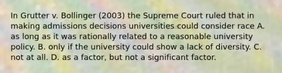 In Grutter v. Bollinger (2003) the Supreme Court ruled that in making admissions decisions universities could consider race A. as long as it was rationally related to a reasonable university policy. B. only if the university could show a lack of diversity. C. not at all. D. as a factor, but not a significant factor.