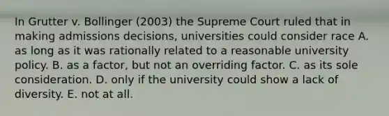 In Grutter v. Bollinger (2003) the Supreme Court ruled that in making admissions decisions, universities could consider race A. as long as it was rationally related to a reasonable university policy. B. as a factor, but not an overriding factor. C. as its sole consideration. D. only if the university could show a lack of diversity. E. not at all.