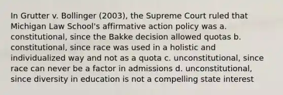 In Grutter v. Bollinger (2003), the Supreme Court ruled that Michigan Law School's affirmative action policy was a. constitutional, since the Bakke decision allowed quotas b. constitutional, since race was used in a holistic and individualized way and not as a quota c. unconstitutional, since race can never be a factor in admissions d. unconstitutional, since diversity in education is not a compelling state interest