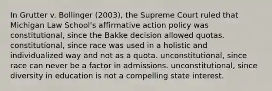 In Grutter v. Bollinger (2003), the Supreme Court ruled that Michigan Law School's affirmative action policy was constitutional, since the Bakke decision allowed quotas. constitutional, since race was used in a holistic and individualized way and not as a quota. unconstitutional, since race can never be a factor in admissions. unconstitutional, since diversity in education is not a compelling state interest.