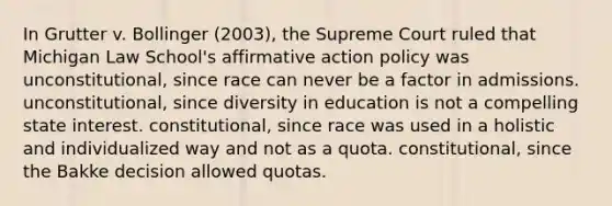 In Grutter v. Bollinger (2003), the Supreme Court ruled that Michigan Law School's affirmative action policy was unconstitutional, since race can never be a factor in admissions. unconstitutional, since diversity in education is not a compelling state interest. constitutional, since race was used in a holistic and individualized way and not as a quota. constitutional, since the Bakke decision allowed quotas.