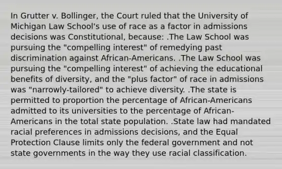 In Grutter v. Bollinger, the Court ruled that the University of Michigan Law School's use of race as a factor in admissions decisions was Constitutional, because: .The Law School was pursuing the "compelling interest" of remedying past discrimination against African-Americans. .The Law School was pursuing the "compelling interest" of achieving the educational benefits of diversity, and the "plus factor" of race in admissions was "narrowly-tailored" to achieve diversity. .The state is permitted to proportion the percentage of African-Americans admitted to its universities to the percentage of African-Americans in the total state population. .State law had mandated racial preferences in admissions decisions, and the Equal Protection Clause limits only the federal government and not state governments in the way they use racial classification.