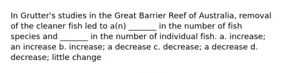 In Grutter's studies in the Great Barrier Reef of Australia, removal of the cleaner fish led to a(n) _______ in the number of fish species and _______ in the number of individual fish. a. increase; an increase b. increase; a decrease c. decrease; a decrease d. decrease; little change