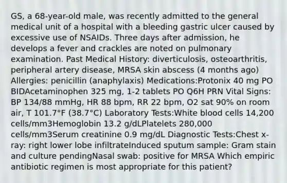 GS, a 68-year-old male, was recently admitted to the general medical unit of a hospital with a bleeding gastric ulcer caused by excessive use of NSAIDs. Three days after admission, he develops a fever and crackles are noted on pulmonary examination. Past Medical History: diverticulosis, osteoarthritis, peripheral artery disease, MRSA skin abscess (4 months ago) Allergies: penicillin (anaphylaxis) Medications:Protonix 40 mg PO BIDAcetaminophen 325 mg, 1-2 tablets PO Q6H PRN Vital Signs: BP 134/88 mmHg, HR 88 bpm, RR 22 bpm, O2 sat 90% on room air, T 101.7°F (38.7°C) Laboratory Tests:White blood cells 14,200 cells/mm3Hemoglobin 13.2 g/dLPlatelets 280,000 cells/mm3Serum creatinine 0.9 mg/dL Diagnostic Tests:Chest x-ray: right lower lobe infiltrateInduced sputum sample: Gram stain and culture pendingNasal swab: positive for MRSA Which empiric antibiotic regimen is most appropriate for this patient?