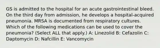 GS is admitted to the hospital for an acute gastrointestinal bleed. On the third day from admission, he develops a hospital-acquired pneumonia. MRSA is documented from respiratory cultures. Which of the following medications can be used to cover the pneumonia? (Select ALL that apply.) A: Linezolid B: Cefazolin C: Daptomycin D: Nafcillin E: Vancomycin