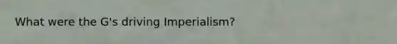 What were the G's driving Imperialism?