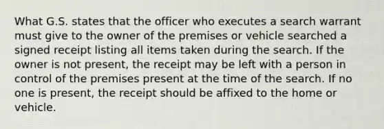 What G.S. states that the officer who executes a search warrant must give to the owner of the premises or vehicle searched a signed receipt listing all items taken during the search. If the owner is not present, the receipt may be left with a person in control of the premises present at the time of the search. If no one is present, the receipt should be affixed to the home or vehicle.