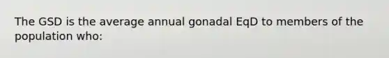 The GSD is the average annual gonadal EqD to members of the population who: