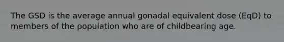 The GSD is the average annual gonadal equivalent dose (EqD) to members of the population who are of childbearing age.