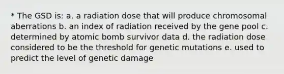 * The GSD is: a. a radiation dose that will produce chromosomal aberrations b. an index of radiation received by the gene pool c. determined by atomic bomb survivor data d. the radiation dose considered to be the threshold for genetic mutations e. used to predict the level of genetic damage