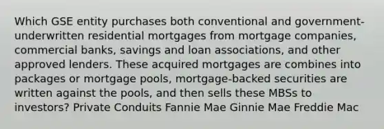 Which GSE entity purchases both conventional and government-underwritten residential mortgages from mortgage companies, commercial banks, savings and loan associations, and other approved lenders. These acquired mortgages are combines into packages or mortgage pools, mortgage-backed securities are written against the pools, and then sells these MBSs to investors? Private Conduits Fannie Mae Ginnie Mae Freddie Mac