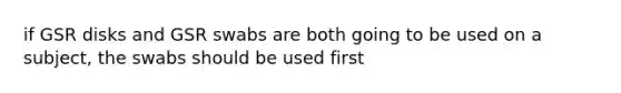 if GSR disks and GSR swabs are both going to be used on a subject, the swabs should be used first