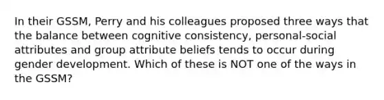 In their GSSM, Perry and his colleagues proposed three ways that the balance between cognitive consistency, personal-social attributes and group attribute beliefs tends to occur during gender development. Which of these is NOT one of the ways in the GSSM?