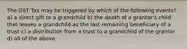 The GST Tax may be triggered by which of the following events? a) a direct gift to a grandchild b) the death of a grantor's child that leaves a grandchild as the last remaining beneficiary of a trust c) a distribution from a trust to a grandchild of the grantor d) all of the above