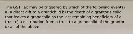 The GST Tax may be triggered by which of the following events? a) a direct gift to a grandchild b) the death of a grantor's child that leaves a grandchild as the last remaining beneficiary of a trust c) a distribution from a trust to a grandchild of the grantor d) all of the above