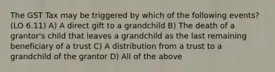 The GST Tax may be triggered by which of the following events? (LO 6.11) A) A direct gift to a grandchild B) The death of a grantor's child that leaves a grandchild as the last remaining beneficiary of a trust C) A distribution from a trust to a grandchild of the grantor D) All of the above