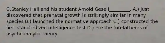 G.Stanley Hall and his student Arnold Gesell_________. A.) just discovered that prenatal growth is strikingly similar in many species B.) launched the normative approach C.) constructed the first standardized intelligence test D.) ere the forefatheres of psychoanalytic theory