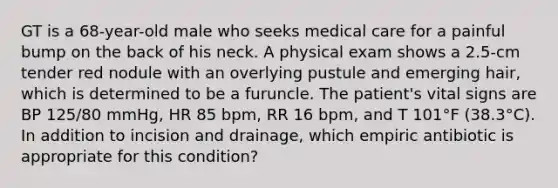 GT is a 68-year-old male who seeks medical care for a painful bump on the back of his neck. A physical exam shows a 2.5-cm tender red nodule with an overlying pustule and emerging hair, which is determined to be a furuncle. The patient's vital signs are BP 125/80 mmHg, HR 85 bpm, RR 16 bpm, and T 101°F (38.3°C). In addition to incision and drainage, which empiric antibiotic is appropriate for this condition?