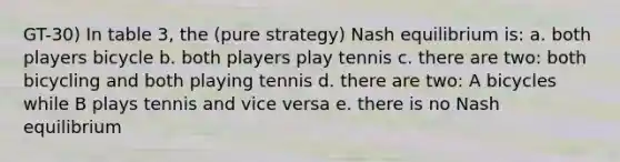 GT-30) In table 3, the (pure strategy) Nash equilibrium is: a. both players bicycle b. both players play tennis c. there are two: both bicycling and both playing tennis d. there are two: A bicycles while B plays tennis and vice versa e. there is no Nash equilibrium