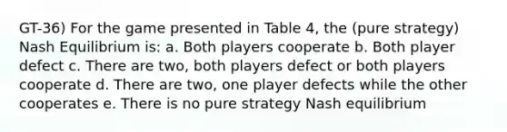 GT-36) For the game presented in Table 4, the (pure strategy) Nash Equilibrium is: a. Both players cooperate b. Both player defect c. There are two, both players defect or both players cooperate d. There are two, one player defects while the other cooperates e. There is no pure strategy Nash equilibrium