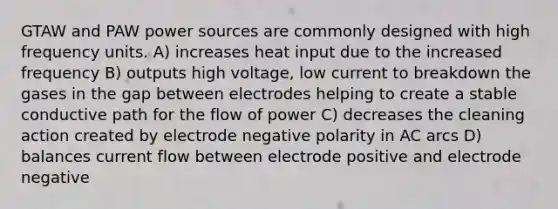 GTAW and PAW power sources are commonly designed with high frequency units. A) increases heat input due to the increased frequency B) outputs high voltage, low current to breakdown the gases in the gap between electrodes helping to create a stable conductive path for the flow of power C) decreases the cleaning action created by electrode negative polarity in AC arcs D) balances current flow between electrode positive and electrode negative