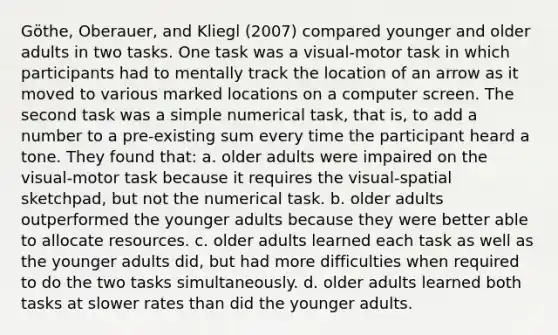 Göthe, Oberauer, and Kliegl (2007) compared younger and older adults in two tasks. One task was a visual-motor task in which participants had to mentally track the location of an arrow as it moved to various marked locations on a computer screen. The second task was a simple numerical task, that is, to add a number to a pre-existing sum every time the participant heard a tone. They found that: a. older adults were impaired on the visual-motor task because it requires the visual-spatial sketchpad, but not the numerical task. b. older adults outperformed the younger adults because they were better able to allocate resources. c. older adults learned each task as well as the younger adults did, but had more difficulties when required to do the two tasks simultaneously. d. older adults learned both tasks at slower rates than did the younger adults.