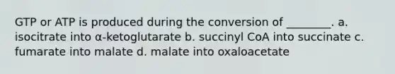 GTP or ATP is produced during the conversion of ________. a. isocitrate into α-ketoglutarate b. succinyl CoA into succinate c. fumarate into malate d. malate into oxaloacetate