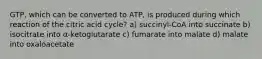 GTP, which can be converted to ATP, is produced during which reaction of the citric acid cycle? a) succinyl-CoA into succinate b) isocitrate into α-ketoglutarate c) fumarate into malate d) malate into oxaloacetate