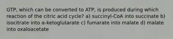 GTP, which can be converted to ATP, is produced during which reaction of the citric acid cycle? a) succinyl-CoA into succinate b) isocitrate into α-ketoglutarate c) fumarate into malate d) malate into oxaloacetate