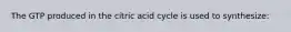 The GTP produced in the citric acid cycle is used to synthesize: