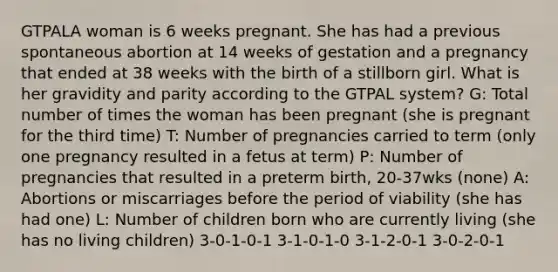 GTPALA woman is 6 weeks pregnant. She has had a previous spontaneous abortion at 14 weeks of gestation and a pregnancy that ended at 38 weeks with the birth of a stillborn girl. What is her gravidity and parity according to the GTPAL system? G: Total number of times the woman has been pregnant (she is pregnant for the third time) T: Number of pregnancies carried to term (only one pregnancy resulted in a fetus at term) P: Number of pregnancies that resulted in a preterm birth, 20-37wks (none) A: Abortions or miscarriages before the period of viability (she has had one) L: Number of children born who are currently living (she has no living children) 3-0-1-0-1 3-1-0-1-0 3-1-2-0-1 3-0-2-0-1