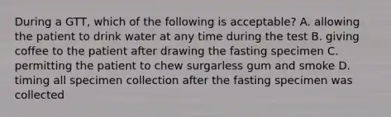 During a GTT, which of the following is acceptable? A. allowing the patient to drink water at any time during the test B. giving coffee to the patient after drawing the fasting specimen C. permitting the patient to chew surgarless gum and smoke D. timing all specimen collection after the fasting specimen was collected