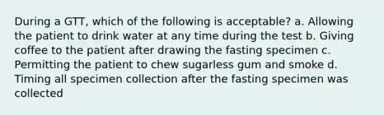 During a GTT, which of the following is acceptable? a. Allowing the patient to drink water at any time during the test b. Giving coffee to the patient after drawing the fasting specimen c. Permitting the patient to chew sugarless gum and smoke d. Timing all specimen collection after the fasting specimen was collected