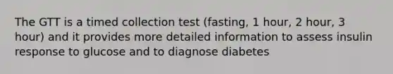 The GTT is a timed collection test (fasting, 1 hour, 2 hour, 3 hour) and it provides more detailed information to assess insulin response to glucose and to diagnose diabetes