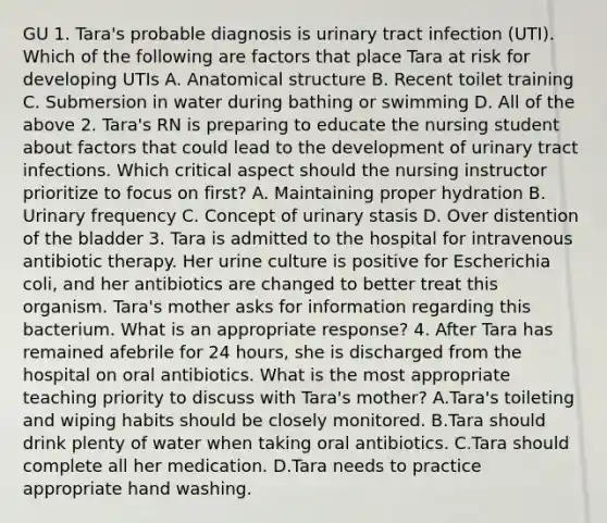 GU 1. Tara's probable diagnosis is urinary tract infection (UTI). Which of the following are factors that place Tara at risk for developing UTIs A. Anatomical structure B. Recent toilet training C. Submersion in water during bathing or swimming D. All of the above 2. Tara's RN is preparing to educate the nursing student about factors that could lead to the development of urinary tract infections. Which critical aspect should the nursing instructor prioritize to focus on first? A. Maintaining proper hydration B. Urinary frequency C. Concept of urinary stasis D. Over distention of the bladder 3. Tara is admitted to the hospital for intravenous antibiotic therapy. Her urine culture is positive for Escherichia coli, and her antibiotics are changed to better treat this organism. Tara's mother asks for information regarding this bacterium. What is an appropriate response? 4. After Tara has remained afebrile for 24 hours, she is discharged from the hospital on oral antibiotics. What is the most appropriate teaching priority to discuss with Tara's mother? A.Tara's toileting and wiping habits should be closely monitored. B.Tara should drink plenty of water when taking oral antibiotics. C.Tara should complete all her medication. D.Tara needs to practice appropriate hand washing.