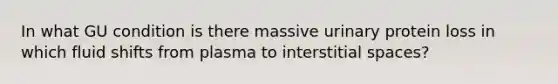 In what GU condition is there massive urinary protein loss in which <a href='https://www.questionai.com/knowledge/kJUxzd6yVq-fluid-shifts' class='anchor-knowledge'>fluid shifts</a> from plasma to interstitial spaces?