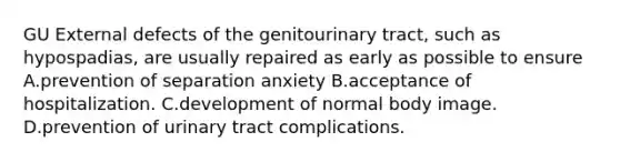 GU External defects of the genitourinary tract, such as hypospadias, are usually repaired as early as possible to ensure A.prevention of separation anxiety B.acceptance of hospitalization. C.development of normal body image. D.prevention of urinary tract complications.