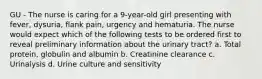 GU - The nurse is caring for a 9-year-old girl presenting with fever, dysuria, flank pain, urgency and hematuria. The nurse would expect which of the following tests to be ordered first to reveal preliminary information about the urinary tract? a. Total protein, globulin and albumin b. Creatinine clearance c. Urinalysis d. Urine culture and sensitivity