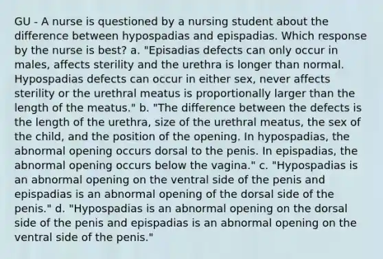 GU - A nurse is questioned by a nursing student about the difference between hypospadias and epispadias. Which response by the nurse is best? a. "Episadias defects can only occur in males, affects sterility and the urethra is longer than normal. Hypospadias defects can occur in either sex, never affects sterility or the urethral meatus is proportionally larger than the length of the meatus." b. "The difference between the defects is the length of the urethra, size of the urethral meatus, the sex of the child, and the position of the opening. In hypospadias, the abnormal opening occurs dorsal to the penis. In epispadias, the abnormal opening occurs below the vagina." c. "Hypospadias is an abnormal opening on the ventral side of the penis and epispadias is an abnormal opening of the dorsal side of the penis." d. "Hypospadias is an abnormal opening on the dorsal side of the penis and epispadias is an abnormal opening on the ventral side of the penis."