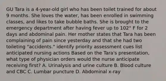 GU Tara is a 4-year-old girl who has been toilet trained for about 9 months. She loves the water, has been enrolled in swimming classes, and likes to take bubble baths. She is brought to the emergency department after having fever up to 102° F for 2 days and abdominal pain. Her mother states that Tara has been complaining of pain since yesterday and that she had two toileting "accidents." identify priority assessment cues list anticipated nursing actions Based on the Tara's presentation, what type of physician orders would the nurse anticipate receiving first? A. Urinalysis and urine culture B. Blood culture and CBC C. Lumbar puncture D. Abdominal x-ray