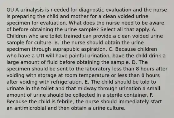 GU A urinalysis is needed for diagnostic evaluation and the nurse is preparing the child and mother for a clean voided urine specimen for evaluation. What does the nurse need to be aware of before obtaining the urine sample? Select all that apply. A. Children who are toilet trained can provide a clean voided urine sample for culture. B. The nurse should obtain the urine specimen through suprapubic aspiration. C. Because children who have a UTI will have painful urination, have the child drink a large amount of fluid before obtaining the sample. D. The specimen should be sent to the laboratory less than 8 hours after voiding with storage at room temperature or less than 8 hours after voiding with refrigeration. E. The child should be told to urinate in the toilet and that midway through urination a small amount of urine should be collected in a sterile container. F. Because the child is febrile, the nurse should immediately start an antimicrobial and then obtain a urine culture.