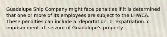 Guadalupe Ship Company might face penalties if it is determined that one or more of its employees are subject to the LHWCA. These penalties can include a. deportation. b. expatriation. c. imprisonment. d. seizure of Guadalupe's property.