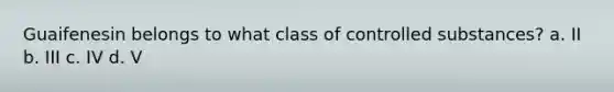 Guaifenesin belongs to what class of controlled substances? a. II b. III c. IV d. V