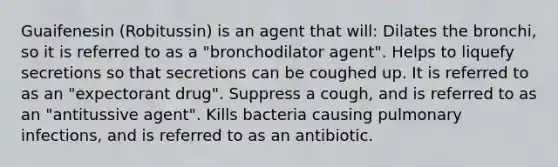 Guaifenesin (Robitussin) is an agent that will: Dilates the bronchi, so it is referred to as a "bronchodilator agent". Helps to liquefy secretions so that secretions can be coughed up. It is referred to as an "expectorant drug". Suppress a cough, and is referred to as an "antitussive agent". Kills bacteria causing pulmonary infections, and is referred to as an antibiotic.