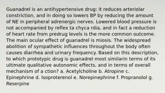 Guanadrel is an antihypertensive drug: it reduces arteriolar constriction, and in doing so lowers BP by reducing the amount of NE in peripheral adrenergic nerves. Lowered blood pressure is not accompanied by reflex ta chyca rdia, and in fact a reduction of heart rate from predrug levels is the more common outcome. The main ocular effect of guanadrel is miosis. The widespread abolition of sympathetic influences throughout the body often causes diarrhea and urinary frequency. Based on this description, to which prototypic drug is guanadrel most similarin terms of its ultimate qualitative autonomic effects, and in terms of overall mechanism of a ction? a. Acetylcholine b. Atropine c. Epinephrine d. Isoproterenol e. Norepinephrine f. Propranolol g. Reserpine