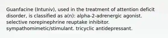 Guanfacine (Intuniv), used in the treatment of attention deficit disorder, is classified as a(n): alpha-2-adrenergic agonist. selective norepinephrine reuptake inhibitor. sympathomimetic/stimulant. tricyclic antidepressant.