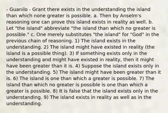 - Guanilo - Grant there exists in the understanding the island than which none greater is possible. a. Then by Anselm's reasoning one can prove this island exists in reality as well. b. Let "the island" abbreviate "the island than which no greater is possible." c. One merely substitutes "the island" for "God" in the previous chain of reasoning. 1) The island exists in the understanding. 2) The island might have existed in reality (the island is a possible thing). 3) If something exists only in the understanding and might have existed in reality, then it might have been greater than it is. 4) Suppose the island exists only in the understanding. 5) The island might have been greater than it is. 6) The island is one than which a greater is possible. 7) The island than which no greater is possible is one than which a greater is possible. 8) It is false that the island exists only in the understanding. 9) The island exists in reality as well as in the understanding.