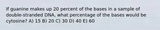 If guanine makes up 20 percent of the bases in a sample of double-stranded DNA, what percentage of the bases would be cytosine? A) 15 B) 20 C) 30 D) 40 E) 60