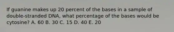 If guanine makes up 20 percent of the bases in a sample of double-stranded DNA, what percentage of the bases would be cytosine? A. 60 B. 30 C. 15 D. 40 E. 20